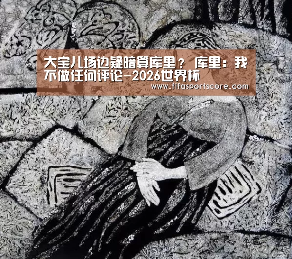 大宝儿场边疑暗算库里? 库里:我不做任何评论-2026世界杯(图2) 世界杯外围买球